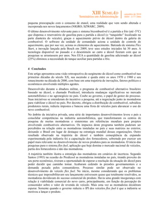 pequena preocupação com o consumo de etanol, uma realidade que vem sendo alterada e
incorporada nos novos lançamentos (NIGRO; SZWARC, 2009).
O último desenvolvimento relevante para o sistema bicombustível é a partida a frio (até -5°C)
que dispensa o reservatório de gasolina para a partida a álcool (o “tanquinho” localizado na
parte dianteira do veículo), graças o aquecimento prévio do álcool dentro da galeria de
combustível. O software da unidade de comandado aciona a unidade de controle de
aquecimento, que por sua vez, aciona os elementos de aquecimento. Batizado de sistema Flex
Start, a inovação lançada pela Bosch em 2009, teve seus estudos iniciados há 30 anos. A
tecnologia disponível no passado e o desestimulo ao carro a álcool fizeram com que as
pesquisas se arrastassem por anos. Nos EUA a quantidade de gasolina adicionado ao álcool
(25%) eliminou a necessidade do tanque auxiliar para partidas a frio.


4 Conclusões
Este artigo apresentou uma visão retrospectiva do surgimento do álcool como combustível nas
primeiras décadas do século XX, sua ascensão e queda entre os anos 1970 e 1980 e seu
renascimento na década de 2000, com base em uma trajetória de inovações, fatores políticos e
econômicos envolvendo múltiplos agentes.
Desenvolvido durante a ditadura militar, o programa de combustível alternativo brasileiro
baseado no álcool, o chamado Proálcool, introduziu mudanças significativas no mercado
automobilístico e no agronegócio no país. Coube ao governo, o papel de gestor do processo.
Suas iniciativas se estenderam do incentivo a pesquisa, até a negociação junto às montadoras
para viabilizar o álcool no país. Por decreto, obrigou a distribuição do combustível, subsidiou
produtores rurais, reduziu impostos e bancou uma frota de veículos para alavancar o uso do
novo combustível.
No âmbito da iniciativa privada, uma série de importantes desenvolvimentos levou o país a
consolidar competências na indústria automobilística, que transformaram os centros de
pesquisa de muitas montadoras e sistemistas em referências mundiais para projetos
envolvendo combustíveis alternativos. Os impactos deste programa também puderam ser
percebidos na relação entre as montadoras instaladas no país e suas matrizes no exterior,
deixando o Brasil em lugar de destaque na estratégia mundial dessas organizações. Outro
resultado observado na trajetória do álcool e também conseqüência da expansão
experimentada pela indústria foi a capacitação dos fornecedores, sobretudo por exercer um
papel mais relevante no desenvolvimento de novos produtos para as montadoras. O início das
pesquisas para o sistema flex fuel, aplicação que hoje domina o mercado nacional de veículos,
partiu dos fornecedores e não das montadoras.
A trajetória também ilustra a estratégia das montadoras em cenários de incerteza. Segundo
Santos (1993) na ocasião do Proálcool as montadoras instaladas no país, tirando proveito do
seu porte econômico, tiveram a oportunidade de esperar a resolução da situação do álcool para
poder decidir que caminho tomar. Acabaram cedendo às pressões governamentais e a
demanda puxada pelos consumidores. Processo similar pode ser observado no
desenvolvimento do veículo flex fuel. No início, mesmo considerando que os problemas
técnicos que impossibilitavam seu lançamento estivessem quase que totalmente resolvidos, as
montadoras duvidavam do sucesso comercial do produto. Havia uma grande insegurança com
relação à viabilidade comercial do novo carro, principalmente, em função da percepção do
consumidor sobre o valor de revenda do veículo. Mais uma vez as montadoras decidiram
esperar. Somente quando o governo reduziu o IPI dos veículos flex fuel é que a indústria se
motivou a lançar o produto.
 