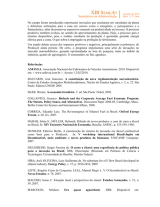 No campo foram introduzidas importantes inovações que resultaram em variedades da planta
e diferentes utilizações para a cana em setores como o energético, o petroquímico e o
farmacêutico, além de promover expressivo aumento na produtividade na lavoura. O processo
produtivo também evoluiu, no sentido de aproveitamento da planta. Hoje, o processo gera o
mínimo desperdício, pois o resíduo resultante da produção é queimado gerando energia
elétrica para a usina. O que sobra é empregado na produção de fertilizantes.
Um amplo debate acerca dos impactos positivos e negativos, principalmente econômicos, do
Proálcool ainda persiste. De certo, o programa impulsionou uma série de inovações no
mercado automobilístico, gerando oportunidades na área de pesquisa, tanto no âmbito da
indústria, quanto do agronegócio. O consumidor, no fim, agradece.


Referências
ANFAVEA. Associação Nacional dos Fabricantes de Veículos Automotores. 2010. Disponível
em: < www.anfavea.com.br >. Acesso: 12/02/2010.

BACCARIN, José Giacomo. A constituição da nova regulamentação sucroalcooleira.
Centro de Estudos Avançados Multidisciplinares, Núcleo de Estudos Agrários, v. 5, n. 22. São
Paulo: Editora UNESP, 2005.

BAER, Werner. A economia brasileira. 2. ed. São Paulo: Nobel, 2002.

COLLANTES, Gustavo. Biofuels and the Corporate Average Fuel Economy Program:
The Statute, Policy Issues, and Alternatives. Discussion Paper 2008-05, Cambridge, Mass.:
Belfer Center for Science and International Affairs, 2008.

CORREIA, Eduardo Luiz. The Re-emergence of Ethanol Fuel in Brazil. Oxford Energy
Forum, n. 68, fev. 2007.

DAHAB, Sônia S.; MÜLLER, Helmuth. Difusão de novos produtos: o caso do carro a álcool
no Brasil. In: XIV Encontro Nacional de Economia. Brasília: ANPEC, p. 533-559, 1986.

DUNHAM, Fabrício Brollo. A estruturação do sistema de inovação em álcool combustível
como base para o Proálcool.      In: V workshop internacional Brasil-Japão em
bicombustível, meio ambiente e novos produtos da biomassa. UNICAMP. Campinas:
2007.

FIGUEIREDO, Sergio Ferreira de. O carro a álcool: uma experiência de política pública
para a inovação no Brasil, 2006. Dissertação (Mestrado em Políticas de Ciência e
Tecnologia). Universidade de Brasília: Distrito Federal.

HIRA, Anil; OLIVEIRA, Luiz Guilherme de. No substitute for oil? How Brazil developed its
ethanol industry. Energy Policy, v. 37, p. 2450-2456, 2009.

LEITE, Rogério Cezar de Cerqueira; LEAL, Manoel Régis L. V. O bicombustível no Brasil.
Novos Estudos, n. 78, 2007.

MACEDO, Isaias C. Situação atual e perspectivas do etanol. Estudos Avançados, v. 21, n.
59, 2007.

MARCOLIN,        Neldson.     Era     quase    aguardente.      2008.    Disponível     em:
 