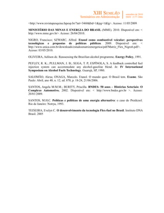 <http://www.revistapesquisa.fapesp.br/?art=3468&bd=1&pg=1&lg>. Acesso: 11/05/2009

MINISTÉRIO DAS MINAS E ENERGIA DO BRASIL (MME). 2010. Disponível em: <
http://www.mme.gov.br>. Acesso: 26/04/2010.

NIGRO, Francisco; SZWARC, Alfred. Etanol como combustível veicular: perspectivas
tecnológicas e propostas de políticas públicas. 2009. Disponível em: <
http://www.unica.com.br/downloads/estudosmatrizenergetica/pdf/Matriz_Flex_Nigro6.pdf>.
Acesso: 03/05/2010.

OLIVEIRA, Adilson de. Reassessing the Brazilian alcohol programme. Energy Policy, 1991.

PEFLEY, R. K.; PULLMAN, J. B.; SUGA, T. P; ESPÍNOLA, S. A feedback controlled fuel
injection system can accommodate any alcohol-gasoline blend. In: IV International
Symposium on Alcohol Fuels Technology. Guarujá, SP, 1980.

SALOMÃO, Alexa; ONAGA, Marcelo. Etanol. O mundo quer. O Brasil tem. Exame. São
Paulo: Abril, ano 40, n. 12, ed. 870, p. 18-24, 21/06/2006.

SANTOS, Angela M.M.M.; BURITY, Priscilla. BNDES: 50 anos – Histórias Setoriais: O
Complexo Automotivo. 2002. Disponível em: < http://www.bndes.gov.br >. Acesso:
20/01/2009.

SANTOS, M.H.C. Políticas e políticas de uma energia alternativa: o caso do Proálcool.
Rio de Janeiro: Notrya, 1993.

TEIXEIRA, Evelyn C. O desenvolvimento da tecnologia Flex-fuel no Brasil. Instituto DNA
Brasil. 2005
 