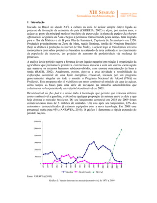 1 Introdução
Iniciada no Brasil no século XVI, a cultura da cana de açúcar sempre esteve ligada ao
processo de formação da economia do país (CORREIA, 2007) e alçou, por muitos anos, o
açúcar ao posto de principal produto brasileiro de exportação. A planta da espécie Saccharum
officinarum, originária da Ásia, chegou à península Ibérica trazida pelos árabes, teria migrado
para a Ilha da Madeira e de lá para Ilha de Itamaracá, Capitania de Pernambuco em 1520.
Produzido principalmente na Zona da Mata, região litorânea, úmida do Nordeste Brasileiro
(hoje se destaca a produção no interior de São Paulo), o açúcar logo se transformou em uma
monocultura com saltos produtivos baseados na extensão da área cultivada e no crescimento
da população de escravos, em prejuízo do aumento da produtividade via mudança de
processos.
A análise desse período sugere a herança de um legado negativo em relação à organização da
agricultura, que permaneceu primitiva, com técnicas arcaicas e com um sistema escravagista
que manteve os recursos humanos subdesenvolvidos, com enorme concentração de bens e
renda (BAER, 2002). Atualmente, porém, deve-se a essa atividade a possibilidade da
exploração comercial de uma fonte energética renovável, iniciada por um programa
governamental singular em todo o mundo: o Programa Nacional do Álcool (PNA) ou
Proálcool. Este programa não só viabilizou um novo combustível extraído da cana de açúcar,
como lançou as bases para uma série de inovações na indústria automobilística que
culminaram no lançamento de um veículo bicombustível em 2003.
Bicombustível ou flex fuel é o nome dado à tecnologia que permite que veículos utilizem
como combustível a gasolina, o álcool ou qualquer proporção de mistura entre os dois e que
hoje domina o mercado brasileiro. Do seu lançamento comercial em 2003 até 2009 foram
comercializadas mais de 6 milhões de unidades. Um ano após seu lançamento, 22% dos
automóveis comercializados já estavam equipados com a nova tecnologia. Em 2009 esse
percentual subiu para 95% (ANFAVEA, 2010). O gráfico 1 demonstra a rápida expansão do
produto no país.

     3.000.000


     2.500.000


     2.000.000


     1.500.000


     1.000.000


      500.000


            0
                 1975

                        1977

                                 1979

                                        1981

                                               1983

                                                      1985

                                                             1987

                                                                    1989

                                                                            1991

                                                                                   1993

                                                                                          1995

                                                                                                 1997

                                                                                                          1999

                                                                                                                 2001

                                                                                                                        2003

                                                                                                                               2005

                                                                                                                                      2007

                                                                                                                                             2009




                                                       Gasolina            Álcool (Etanol)              FlexFuel

Fonte: ANFAVEA (2010)
                               Gráfico 1: Vendas internas no atacado (automóveis) de 1975 a 2009
 