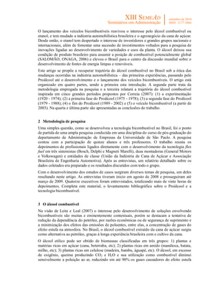O lançamento dos veículos bicombustíveis reavivou o interesse pelo álcool combustível ou
etanol, e tem mudado a indústria automobilística brasileira e o agronegócio da cana de açúcar.
Desde então, o etanol tem despertado o interesse de investidores e grandes grupos nacionais e
internacionais, além de fomentar uma sucessão de investimentos voltados para a pesquisa de
inovações ligadas ao desenvolvimento de variedades e usos da planta. O álcool deixou sua
condição de produto brasileiro para assumir a posição de combustível potencialmente global
(SALOMÃO; ONAGA, 2006) e elevou o Brasil para o centro da discussão mundial sobre o
desenvolvimento de fontes de energia limpas e renováveis.
Este artigo se propõe a recuperar trajetória do álcool combustível no Brasil sob a ótica das
mudanças ocorridas na indústria automobilística – das primeiras experiências, passando pelo
Proálcool até o desenvolvimento e o lançamento dos veículos bicombustíveis. O artigo está
organizado em quatro partes, sendo a primeira esta introdução. A segunda parte trata da
metodologia empregada na pesquisa e a terceira relatará a trajetória do álcool combustível
inspirada em cinco grandes períodos propostos por Correia (2007): (1) a experimentação
(1920 - 1974); (2) a primeira fase do Proálcool (1975 - 1978); (3) a segunda fase do Proálcool
(1979 - 1988); (4) o fim do Proálcool (1989 - 2002) e (5) o veículo bicombustível (a partir de
2003). Na quarta e última parte são apresentadas as conclusões do trabalho.


2 Metodologia de pesquisa
Uma simples questão, como se desenvolveu a tecnologia bicombustível no Brasil, foi o ponto
de partida de uma ampla pesquisa conduzida em uma disciplina do curso de pós-graduação do
departamento de Administração de Empresas da Universidade de São Paulo. A pesquisa
contou com a participação de quinze alunos e três professores. O trabalho reuniu os
depoimentos de profissionais ligados diretamente com o desenvolvimento da tecnologia flex
fuel em três sistemistas (Bosch, Delphi e Magneti Marelli), duas montadoras (General Motors
e Volkswagen) e entidades de classe (União da Indústria de Cana de Açúcar e Associação
Brasileira de Engenharia Automotiva). Após as entrevistas, um relatório detalhado sobre os
dados coletados era preparado e os resultados discutidos com todo o grupo.
Com o desenvolvimento dos estudos de casos surgiram diversos temas de pesquisa, um deles
resultando neste artigo. As entrevistas tiveram inicio em agosto de 2008 e prosseguiram até
março de 2009. Quatorze executivos foram entrevistados, totalizando mais de vinte horas de
depoimentos. Completa este material, o levantamento bibliográfico sobre o Proálcool e a
tecnologia bicombustível.


3 O álcool combustível
Na visão de Leite e Leal (2007) o interesse pelo desenvolvimento de soluções envolvendo
bicombustíveis são muitas e eminentemente contextuais, porém se destacam a tentativa de
redução da dependência do petróleo, por razões econômicas ou de segurança de suprimento e
a minimização dos efeitos das emissões de poluentes, entre elas, a concentração de gases do
efeito estufa na atmosfera. No Brasil, o álcool combustível extraído da cana de açúcar surgiu
como alternativa ao petróleo, graças à longa experiência brasileira com o cultivo da cana.
O álcool etílico pode ser obtido de biomassas classificadas em três grupos: 1) plantas e
matérias ricas em açúcar (cana, beterraba, etc); 2) plantas ricas em amido (mandioca, batata,
milho, etc); 3) plantas ricas em celulose (madeira, bambu, águapé, etc). O álcool, em excesso
de oxigênio, queima produzindo CO2 e H2O e sua utilização como combustível diminui
sensivelmente a poluição ao ar, reduzindo em até 90% os gases causadores do efeito estufa
 