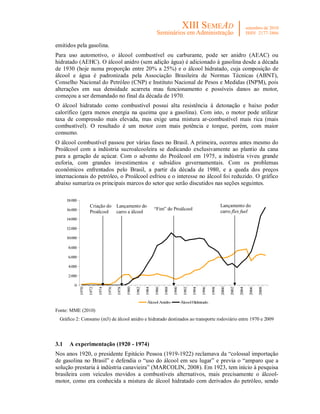 emitidos pela gasolina.
Para uso automotivo, o álcool combustível ou carburante, pode ser anidro (AEAC) ou
hidratado (AEHC). O álcool anidro (sem adição água) é adicionado à gasolina desde a década
de 1930 (hoje numa proporção entre 20% a 25%) e o álcool hidratado, cuja composição de
álcool e água é padronizada pela Associação Brasileira de Normas Técnicas (ABNT),
Conselho Nacional do Petróleo (CNP) e Instituto Nacional de Pesos e Medidas (INPM), pois
alterações em sua densidade acarreta mau funcionamento e possíveis danos ao motor,
começou a ser demandado no final da década de 1970.
O álcool hidratado como combustível possui alta resistência à detonação e baixo poder
calorífico (gera menos energia na queima que a gasolina). Com isto, o motor pode utilizar
taxa de compressão mais elevada, mas exige uma mistura ar-combustível mais rica (mais
combustível). O resultado é um motor com mais potência e torque, porém, com maior
consumo.
O álcool combustível passou por várias fases no Brasil. A primeira, ocorreu antes mesmo do
Proálcool com a indústria sucroalcooleira se dedicando exclusivamente ao plantio da cana
para a geração de açúcar. Com o advento do Proálcool em 1975, a indústria viveu grande
euforia, com grandes investimentos e subsídios governamentais. Com os problemas
econômicos enfrentados pelo Brasil, a partir da década de 1980, e a queda dos preços
internacionais do petróleo, o Proálcool esfriou e o interesse no álcool foi reduzido. O gráfico
abaixo sumariza os principais marcos do setor que serão discutidos nas seções seguintes.

      18.000
                      Criação do           Lançamento do                                                                  Lançamento do
      16.000                                                           “Fim” do Proálcool
                      Proálcool            carro a álcool                                                                 carro flex fuel
      14.000

      12.000

      10.000

       8.000

       6.000

       4.000

       2.000

          0
               1970

                      1972

                             1974

                                    1976

                                           1978

                                                  1980

                                                         1982

                                                                1984

                                                                       1986

                                                                              1988

                                                                                     1990

                                                                                              1992

                                                                                                     1994

                                                                                                            1996

                                                                                                                   1998

                                                                                                                          2000

                                                                                                                                 2002

                                                                                                                                        2004

                                                                                                                                               2006

                                                                                                                                                      2008




                                                                 Álcool Anidro              Álcool Hidratado

Fonte: MME (2010)
 Gráfico 2: Consumo (m3) de álcool anidro e hidratado destinados ao transporte rodoviário entre 1970 e 2009




3.1    A experimentação (1920 - 1974)
Nos anos 1920, o presidente Epitácio Pessoa (1919-1922) reclamava da “colossal importação
de gasolina no Brasil” e defendia o “uso do álcool em seu lugar” e previa o “amparo que a
solução prestaria à indústria canavieira” (MARCOLIN, 2008). Em 1923, tem início à pesquisa
brasileira com veículos movidos a combustíveis alternativos, mais precisamente o álcool-
motor, como era conhecida a mistura de álcool hidratado com derivados do petróleo, sendo
 