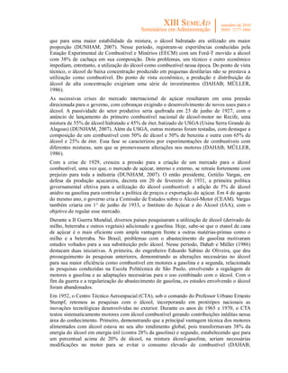 que para uma maior estabilidade da mistura, o álcool hidratado era utilizado em maior
proporção (DUNHAM, 2007). Nesse período, registram-se experiências conduzidas pela
Estação Experimental de Combustível e Minérios (EECM) com um Ford-T movido a álcool
com 38% de cachaça em sua composição. Dois problemas, um técnico e outro econômico
impediam, entretanto, a utilização do álcool como combustível nessa época. Do ponto de vista
técnico, o álcool de baixa concentração produzido em pequenas destilarias não se prestava a
utilização como combustível. Do ponto de vista econômico, a produção e distribuição de
álcool de alta concentração exigiriam uma série de investimentos (DAHAB; MÜLLER,
1986).
As sucessivas crises do mercado internacional de açúcar resultaram em uma pressão
direcionada para o governo, com cobranças exigindo o desenvolvimento de novos usos para o
álcool. A passividade do setor produtivo seria quebrada em 23 de junho de 1927, com o
anúncio de lançamento do primeiro combustível nacional de álcool-motor no Recife, uma
mistura de 55% de álcool hidratado e 45% de éter, batizado de USGA (Usina Serra Grande de
Alagoas) (DUNHAM, 2007). Além da USGA, outras misturas foram testadas, com destaque a
composição de um combustível com 50% de álcool e 50% de benzina e outra com 65% de
álcool e 25% de éter. Essa fase se caracterizou por experimentações de combustíveis com
diferentes misturas, sem que se promovessem alterações nos motores (DAHAB; MÜLLER,
1986).
Com a crise de 1929, cresceu a pressão para a criação de um mercado para o álcool
combustível, uma vez que, o mercado de açúcar, interno e externo, se retraiu fortemente com
prejuízo para toda a indústria (DUNHAM, 2007). O então presidente, Getúlio Vargas, em
defesa da produção açucareira, decreta em 20 de fevereiro de 1931, a primeira política
governamental efetiva para a utilização do álcool combustível: a adição de 5% de álcool
anidro na gasolina para controlar a política de preços e exportação do açúcar. Em 4 de agosto
do mesmo ano, o governo cria a Comissão de Estudos sobre o Álcool-Motor (CEAM). Vargas
também criaria em 1° de junho de 1933, o Instituto do Açúcar e do Álcool (IAA), com o
objetivo de regular esse mercado.
Durante a II Guerra Mundial, diversos países pesquisaram a utilização de álcool (derivado de
milho, beterraba e outros vegetais) adicionado a gasolina. Hoje, sabe-se que o etanol de cana
de açúcar é o mais eficiente com ampla vantagem frente a outras matérias-primas como o
milho e a beterraba. No Brasil, problemas com o abastecimento de gasolina motivaram
estudos voltados para a sua substituição pelo álcool. Nesse período, Dahab e Müller (1986)
destacam duas iniciativas. A primeira, do engenheiro Eduardo Sabino de Oliveira, que deu
prosseguimento às pesquisas anteriores, demonstrando as alterações necessárias no álcool
para sua maior eficiência como combustível em motores a gasolina e a segunda, relacionada
às pesquisas conduzidas na Escola Politécnica de São Paulo, envolvendo a regulagem de
motores a gasolina e as adaptações necessárias para o uso combinado com o álcool. Com o
fim da guerra e a regularização do abastecimento de gasolina, os estudos envolvendo o álcool
foram abandonados.
Em 1952, o Centro Técnico Aeroespacial (CTA), sob o comando do Professor Urbano Ernesto
Stumpf, retomou as pesquisas com o álcool, incorporando em protótipos nacionais as
inovações tecnológicas desenvolvidas no exterior. Durante os anos de 1965 e 1970, o CTA
testou sistematicamente motores com álcool combustível gerando contribuições inéditas nessa
área do conhecimento. Primeiro, demonstrando que a principal vantagem técnica dos motores
alimentados com álcool estava no seu alto rendimento global, pois transformavam 38% da
energia do álcool em energia útil (contra 28% da gasolina) e segundo, estabelecendo que para
um percentual acima de 20% de álcool, na mistura álcool-gasolina, seriam necessárias
modificações no motor para se evitar o consumo elevado de combustível (DAHAB;
 