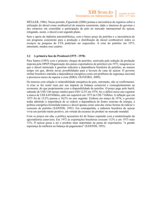 MÜLLER, 1986). Nesse período, Figueiredo (2006) pontua a inexistência de registros sobre a
utilização do álcool como combustível de maneira consistente, dado o interesse do governo e
dos usineiros em consolidar a participação do país no mercado internacional do açúcar,
relegando, assim, o álcool a um segundo plano.
Sem o apoio da indústria automobilística, com o baixo preço do petróleo e a inexistência de
um programa consistente para a produção e distribuição do álcool combustível, todos os
avanços na pesquisa do CTA poderiam ser esquecidos. A crise do petróleo em 1973,
entretanto, mudou esse cenário.


3.2   A primeira fase do Proálcool (1975 - 1978)
Para Santos (1993) com o primeiro choque do petróleo, motivado pela redução da produção
imposta pela OPEP (Organização dos países exportadores de petróleo) em 1973, imaginava-se
que o álcool misturado à gasolina reduziria a dependência brasileira de petróleo, ao mesmo
tempo em que, abriria novas possibilidades para a lavoura de cana de açúcar. O governo
militar brasileiro entendia a dependência energética como um problema de segurança nacional
e procurava meios de superar a crise (HIRA; OLIVEIRA, 2009).
Os temores com relação à vulnerabilidade energética do país, entretanto, não se confirmaram.
A crise se fez sentir mais por seu impacto na balança comercial e conseqüentemente na
economia, do que propriamente com a disponibilidade de petróleo. O preço pago pelo barril,
saltando de US$ 3,86 (preço médio) para US$ 12,55 em 1974, fez o déficit nesse ano registrar
a marca de US$ 4,69 bilhões, ante um superávit em 1973 de US$ 7 bilhões. A inflação que em
1973 foi de 15,5% passou a 34,5% no ano seguinte. Embora em março de 1974, o governo
tenha admitido à importância de se reduzir a dependência de fontes externas de energia, a
política energética formulada tratava o álcool apenas como uma das várias formas de reduzir o
consumo de petróleo (SANTOS, 1993). Em contrapartida, a indústria brasileira do açúcar
vivia um período muito positivo, em virtude da escassez do produto no mercado mundial.
Com os preços em alta, a política açucareira foi de franca expansão com a modernização da
agroindústria canavieira. Em 1972 as exportações brasileiras crescem 112% e em 1973 mais
13%. O açúcar passa a ser o produto mais importante na pauta de exportações, “a grande
esperança de melhoria na balança de pagamentos” (SANTOS, 1993).
 