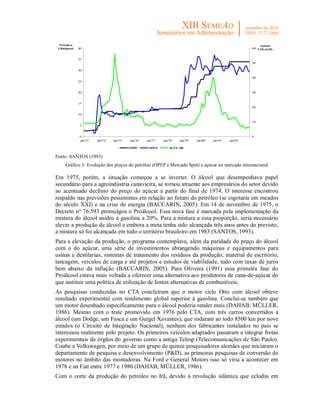 Petróleo                                                                                                  Açúcar
 US$/barril   40                                                                                        60 US$ cts/lb



              35
                                                                                                        50

              30

                                                                                                        40
              25


              20                                                                                        30


              15
                                                                                                        20

              10

                                                                                                        10
              5


              0                                                                                         0
              jan/73   jan/74   jan/75   jan/76   jan/77   jan/78   jan/79   jan/80   jan/81   jan/82

                                         OPEP      SPOT       AÇÚCAR


Fonte: SANTOS (1993)
     Gráfico 3: Evolução dos preços do petróleo (OPEP e Mercado Spot) e açúcar no mercado internacional

Em 1975, porém, a situação começou a se inverter. O álcool que desempenhava papel
secundário para a agroindústria canavieira, se tornou atraente aos empresários do setor devido
ao acentuado declínio do preço do açúcar a partir do final de 1974. O interesse encontrou
respaldo nas previsões pessimistas em relação ao futuro do petróleo (se esgotaria em meados
do século XXI) e na crise de energia (BACCARIN, 2005). Em 14 de novembro de 1975, o
Decreto n° 76.593 promulgou o Proálcool. Essa nova fase é marcada pela implementação da
mistura do álcool anidro à gasolina a 20%. Para a mistura a essa proporção, seria necessário
elevar a produção de álcool e embora a meta tenha sido alcançada três anos antes do previsto,
a mistura só foi alcançada em todo o território brasileiro em 1983 (SANTOS, 1993).
Para a elevação da produção, o programa contemplava, além da paridade do preço do álcool
com o do açúcar, uma série de investimentos abrangendo máquinas e equipamentos para
usinas e destilarias, sistemas de tratamento dos resíduos da produção, material de escritório,
tancagem, veículos de carga e até projetos e estudos de viabilidade, tudo com taxas de juros
bem abaixo da inflação (BACCARIN, 2005). Para Oliveira (1991) essa primeira fase do
Proálcool estava mais voltada a oferecer uma alternativa aos produtores de cana-de-açúcar do
que instituir uma política de utilização de fontes alternativas de combustíveis.
As pesquisas conduzidas no CTA concluíram que o motor ciclo Otto com álcool obteve
resultado experimental com rendimento global superior à gasolina. Conclui-se também que
um motor desenhado especificamente para o álcool poderia render mais (DAHAB; MÜLLER,
1986). Mesmo com o teste promovido em 1976 pelo CTA, com três carros convertidos a
álcool (um Dodge, um Fusca e um Gurgel Xavantes), que rodaram ao todo 8500 km por nove
estados (o Circuito de Integração Nacional), nenhum dos fabricantes instalados no país se
interessou realmente pelo projeto. Os primeiros veículos adaptados passaram a integrar frotas
experimentais de órgãos do governo como a antiga Telesp (Telecomunicações de São Paulo).
Coube a Volkswagen, por meio de um grupo de quinze pesquisadores alemães que iniciaram o
departamento de pesquisa e desenvolvimento (P&D), as primeiras pesquisas de conversão de
motores no âmbito das montadoras. Na Ford e General Motors isso só viria a acontecer em
1978 e na Fiat entre 1977 e 1980 (DAHAB; MÜLLER, 1986).
Com o corte da produção do petróleo no Irã, devido à revolução islâmica que eclodiu em
 