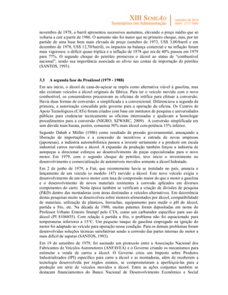 novembro de 1978, o barril apresentou sucessivos aumentos, elevando o preço médio que só
voltaria a cair a partir de 1986. O aumento não foi maior que no primeiro choque, mas, por ter
partido de uma base bem mais elevada de preço (outubro de 1973, US$ 3,00/barril e em
dezembro de 1978, US$ 12,70/barril), os impactos na balança comercial e na inflação foram
mais vigorosos: o déficit quase triplica e a inflação de 1978 que era de 40% passou em 1979
para 77%. O segundo choque do petróleo promoveu o álcool ao status de “combustível
nacional”, sendo sua importância associada ao alívio nas contas de importação de petróleo
(SANTOS, 1993).


3.3   A segunda fase do Proálcool (1979 - 1988)
Em seu início, o álcool de cana-de-açúcar se impôs como alternativa viável à gasolina, mas
não existiam veículos a álcool originais de fábrica. Para ter o veículo movido com o novo
combustível, os consumidores procuravam as oficinas de retífica para efetuar a conversão.
Havia duas formas de conversão: a simplificada e a convencional. Diferenciava a segunda da
primeira, a autorização concedida pelo governo para a operação da oficina. Os Centros de
Apoio Tecnológicos (CATs) foram criados com base em institutos de pesquisa e universidades
públicas para credenciar tecnicamente as oficinas interessadas e ajudavam a homologar
procedimentos para a conversão (NIGRO; SZWARC, 2009). A conversão simplificada era
sem dúvida mais barata, porém, consumia 50% mais álcool com potência 15% inferior.
Segundo Dahab e Müller (1986) como resultado da pressão governamental, ameaçando a
liberação de importações e a concessão de incentivos a entrada de novas empresas
(japonesas), a indústria automobilística passou a investir seriamente e a produzir em escala
industrial carros movidos a álcool. A expansão da produção também forçou a indústria de
autopeças a direcionar esforços ao desenvolvimento de peças especializadas para o novo
motor. Em 1979, com o segundo choque do petróleo, teve início o investimento no
desenvolvimento e comercialização de automóveis movidos somente a álcool hidratado.
Em 2 de junho de 1979, a Fiat, que recentemente havia se instalado no país, anuncia o
lançamento de um veículo (o modelo 147) movido a álcool. Este novo veículo exigiu o
desenvolvimento de um novo motor com taxa de compressão maior do que o motor a gasolina
e o desenvolvimento de novos materiais resistentes à corrosão aplicados em diversos
componentes do carro. Nesta época também se verificam a criação de divisões de pesquisa
(P&D) dentro das montadoras com áreas destinadas a veículos alternativos. Em decorrência
destas pesquisas muito se desenvolveu sobre motores alimentados por álcool, compatibilidade
de materiais, utilização de plásticos, borrachas, equipamento para medir o pH do álcool,
partida a frio, etc. Na década de 1980, muitas patentes foram depositadas em nome do
Professor Urbano Ernesto Stumpf pelo CTA, como um carburador específico para uso do
álcool (PI 8106855). Com relação à partida a frio, o problema não foi equacionado para
temperaturas inferiores a 15°C. Um pequeno tanque de gasolina empregado na ignição do
motor foi adaptado ao veículo para operação nessa condição. Para os demais problemas foram
desenvolvidas soluções técnicas satisfatórias sendo a corrosão das partes internas do motor a
mais difícil de superar (SANTOS, 1993).
Em 19 de setembro de 1979, foi assinado um protocolo entre a Associação Nacional dos
Fabricantes de Veículos Automotores (ANFAVEA) e o Governo criando os mecanismos para
estimular a venda de carros a álcool. O Governo criou um Imposto sobre Produtos
Industrializados (IPI) específico para carro a álcool e as montadoras, além de receberem a
tecnologia desenvolvida por órgãos estatais, se comprometeram a aperfeiçoá-las para a
produção em série de veículos movidos a álcool. Entre as ações conjuntas também se
destacam financiamentos do Banco Nacional de Desenvolvimento Econômico e Social
 