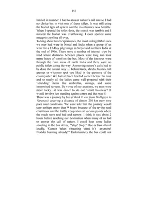 157 
limited in number. I had to answer nature’s call and so I had 
no choice but to visit one of these toilets. It was still using 
the bucket type of system and the maintenance was horrible. 
When I opened the toilet door, the stench was terrible and I 
noticed the bucket was overflowing. I even spotted some 
maggots crawling all over. 
Talking about toilet experiences, the most unforgettable ones 
we ever had were in Nepal and India when a group of us 
went for a 15-Day pilgrimage in Nepal and northern India at 
the end of 1996. There were a number of internal trips by 
road where distances between places were long and took 
many hours of travel on the bus. Most of the journeys were 
through the rural areas of north India and there were no 
public toilets along the way. Answering nature’s calls had to 
be done the natural way … behind trees, shrubs, bushes, tall 
grasses or whatever spot you liked in the greenery of the 
countryside! We had all been briefed earlier before the tour 
and so nearly all the ladies came well-prepared with their 
‘shielding’ items like umbrellas, sarongs, and some 
improvised screens. By virtue of our anatomy, we men were 
more lucky…it was easier to do our ‘small business’! It 
would involve just standing against a tree and that was it! 
There was a journey by bus (I think it was from Bodhgaya to 
Varanasi) covering a distance of almost 250 km over very 
poor road conditions. We were told that the journey would 
take perhaps more than 9 hours because of the trying road 
conditions and the traffic congestion at various points where 
the roads were real bad and narrow. I think it was about 2 
hours before reaching our destination when many of us had 
to answer the call of nature. I could hear some ladies 
shouting to the bus driver, “Stop! Stop!” One or two uttered 
loudly, “Cannot ‘tahan’ (meaning ‘stand it’) anymore! 
Bladder bursting already!” Unfortunately the bus could not 
 
