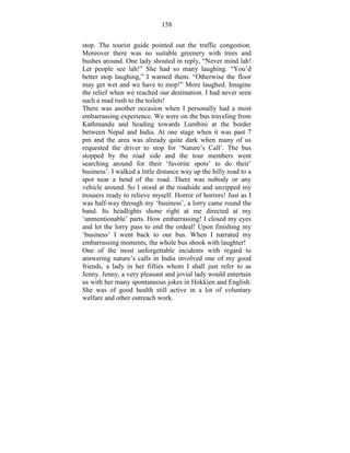 158 
stop. The tourist guide pointed out the traffic congestion. 
Moreover there was no suitable greenery with trees and 
bushes around. One lady shouted in reply, “Never mind lah! 
Let people see lah!” She had so many laughing. “You’d 
better stop laughing,” I warned them. “Otherwise the floor 
may get wet and we have to mop!” More laughed. Imagine 
the relief when we reached our destination. I had never seen 
such a mad rush to the toilets! 
There was another occasion when I personally had a most 
embarrassing experience. We were on the bus traveling from 
Kathmandu and heading towards Lumbini at the border 
between Nepal and India. At one stage when it was past 7 
pm and the area was already quite dark when many of us 
requested the driver to stop for ‘Nature’s Call’. The bus 
stopped by the road side and the tour members went 
searching around for their ‘favorite spots’ to do their’ 
business’. I walked a little distance way up the hilly road to a 
spot near a bend of the road. There was nobody or any 
vehicle around. So I stood at the roadside and unzipped my 
trousers ready to relieve myself. Horror of horrors! Just as I 
was half-way through my ‘business’, a lorry came round the 
band. Its headlights shone right at me directed at my 
‘unmentionable’ parts. How embarrassing! I closed my eyes 
and let the lorry pass to end the ordeal! Upon finishing my 
‘business’ I went back to our bus. When I narrated my 
embarrassing moments, the whole bus shook with laughter! 
One of the most unforgettable incidents with regard to 
answering nature’s calls in India involved one of my good 
friends, a lady in her fifties whom I shall just refer to as 
Jenny. Jenny, a very pleasant and jovial lady would entertain 
us with her many spontaneous jokes in Hokkien and English. 
She was of good health still active in a lot of voluntary 
welfare and other outreach work. 
 