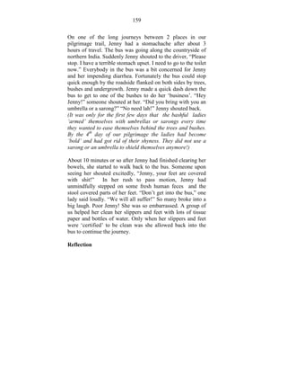 159 
On one of the long journeys between 2 places in our 
pilgrimage trail, Jenny had a stomachache after about 3 
hours of travel. The bus was going along the countryside of 
northern India. Suddenly Jenny shouted to the driver, “Please 
stop. I have a terrible stomach upset. I need to go to the toilet 
now.” Everybody in the bus was a bit concerned for Jenny 
and her impending diarrhea. Fortunately the bus could stop 
quick enough by the roadside flanked on both sides by trees, 
bushes and undergrowth. Jenny made a quick dash down the 
bus to get to one of the bushes to do her ‘business’. “Hey 
Jenny!” someone shouted at her. “Did you bring with you an 
umbrella or a sarong?” “No need lah!” Jenny shouted back. 
(It was only for the first few days that the bashful ladies 
‘armed’ themselves with umbrellas or sarongs every time 
they wanted to ease themselves behind the trees and bushes. 
By the 4th day of our pilgrimage the ladies had become 
‘bold’ and had got rid of their shyness. They did not use a 
sarong or an umbrella to shield themselves anymore!) 
About 10 minutes or so after Jenny had finished clearing her 
bowels, she started to walk back to the bus. Someone upon 
seeing her shouted excitedly, “Jenny, your feet are covered 
with shit!” In her rush to pass motion, Jenny had 
unmindfully stepped on some fresh human feces and the 
stool covered parts of her feet. “Don’t get into the bus,” one 
lady said loudly. “We will all suffer!” So many broke into a 
big laugh. Poor Jenny! She was so embarrassed. A group of 
us helped her clean her slippers and feet with lots of tissue 
paper and bottles of water. Only when her slippers and feet 
were ‘certified’ to be clean was she allowed back into the 
bus to continue the journey. 
Reflection 
 