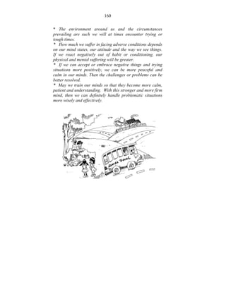 160 
* The environment around us and the circumstances 
prevailing are such we will at times encounter trying or 
tough times. 
* How much we suffer in facing adverse conditions depends 
on our mind states, our attitude and the way we see things. 
If we react negatively out of habit or conditioning, our 
physical and mental suffering will be greater. 
* If we can accept or embrace negative things and trying 
situations more positively, we can be more peaceful and 
calm in our minds. Then the challenges or problems can be 
better resolved. 
* May we train our minds so that they become more calm, 
patient and understanding. With this stronger and more firm 
mind, then we can definitely handle problematic situations 
more wisely and effectively. 
