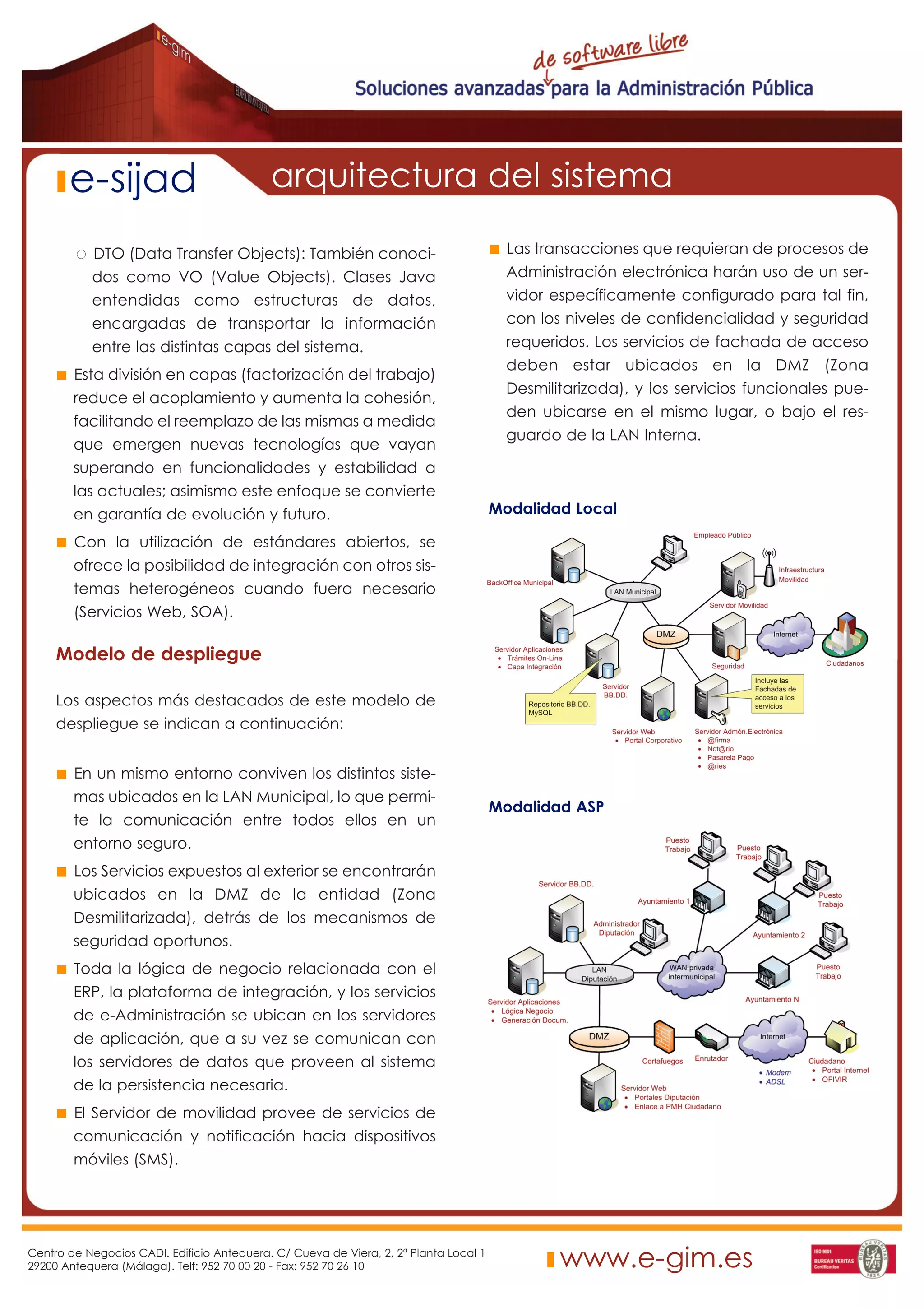 e-sijad                              arquitectura del sistema

            DTO (Data Transfer Objects): También conoci-                                 Las transacciones que requieran de procesos de
           dos como VO (Value Objects). Clases Java                                      Administración electrónica harán uso de un ser-
           entendidas como estructuras de datos,                                         vidor específicamente configurado para tal fin,
           encargadas de transportar la información                                      con los niveles de confidencialidad y seguridad
           entre las distintas capas del sistema.                                        requeridos. Los servicios de fachada de acceso
                                                                                         deben estar ubicados en la DMZ (Zona
        Esta división en capas (factorización del trabajo)
                                                                                         Desmilitarizada), y los servicios funcionales pue-
        reduce el acoplamiento y aumenta la cohesión,
                                                                                         den ubicarse en el mismo lugar, o bajo el res-
        facilitando el reemplazo de las mismas a medida
                                                                                         guardo de la LAN Interna.
        que emergen nuevas tecnologías que vayan
        superando en funcionalidades y estabilidad a
        las actuales; asimismo este enfoque se convierte
        en garantía de evolución y futuro.                                             Modalidad Local

        Con la utilización de estándares abiertos, se
        ofrece la posibilidad de integración con otros sis-
        temas heterogéneos cuando fuera necesario
        (Servicios Web, SOA).

     Modelo de despliegue

     Los aspectos más destacados de este modelo de
     despliegue se indican a continuación:


        En un mismo entorno conviven los distintos siste-
        mas ubicados en la LAN Municipal, lo que permi-
                                                                                       Modalidad ASP
        te la comunicación entre todos ellos en un
        entorno seguro.
        Los Servicios expuestos al exterior se encontrarán
        ubicados en la DMZ de la entidad (Zona
        Desmilitarizada), detrás de los mecanismos de
        seguridad oportunos.
        Toda la lógica de negocio relacionada con el
        ERP, la plataforma de integración, y los servicios
        de e-Administración se ubican en los servidores
        de aplicación, que a su vez se comunican con
        los servidores de datos que proveen al sistema
        de la persistencia necesaria.
        El Servidor de movilidad provee de servicios de
        comunicación y notificación hacia dispositivos
        móviles (SMS).




Centro de Negocios CADI. Edificio Antequera. C/ Cueva de Viera, 2, 2ª Planta Local 1
29200 Antequera (Málaga). Telf: 952 70 00 20 - Fax: 952 70 26 10                                www.e-gim.es
 
