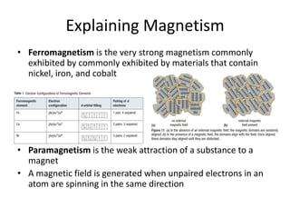 Explaining Magnetism
• Ferromagnetism is the very strong magnetism commonly
exhibited by commonly exhibited by materials that contain
nickel, iron, and cobalt
• Paramagnetism is the weak attraction of a substance to a
magnet
• A magnetic field is generated when unpaired electrons in an
atom are spinning in the same direction
 