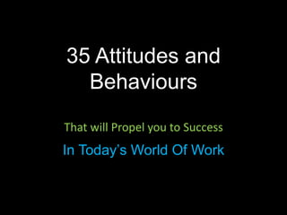 That will Propel you to Success
In Today’s World Of Work
35 Attitudes and
Behaviours
 