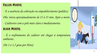 Pallor Mortis:
✓É a ausência da coloração ou empadelecimento (palidez)
Obs: inicia aproximadamente de 15 à 25 min. Após a morte
✓Cadáveres com a pele mais clara é imediatamente.
Algor Mortis:
✓ É o resfriamento do cadáver até chegar à temperatura
ambiente.
(De 1 a 1,5 grau por Hora)
10
 