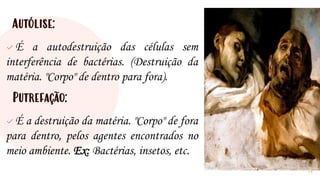 Autólise:
✓ É a autodestruição das células sem
interferência de bactérias. (Destruição da
matéria. "Corpo" de dentro para fora).
Putrefação:
✓ É a destruição da matéria. "Corpo" de fora
para dentro, pelos agentes encontrados no
meio ambiente. Ex: Bactérias, insetos, etc.
12
 