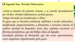 15
❑ Segunda fase- Período Deformativo
Inicia-se durante há primeira semana, e se estende aproxidamente
por 30 dias. Período enfisematoso, período gasoso.
"Sempre levando em consideração, o clima."
Os gases que as bactérias produzem, infiltram o tecido subcutâneo,
modificando, progressivamente, a fisionomia e estrutura externa do
cadáver (posição de boxeador); nesta fase, podemos encontrar as
flictenas putrefativas, que são bolhas cheias de líquidos.
Circulação póstuma de Brouardel, que são vasos aparentemente,
vasos sanguíneos impulsionados pelos gases.
 