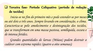 16
❑ Terceira fase- Período Coliquativo (período de redução
de tecidos)
Inicia-se no fim do primeiro mês e pode estender-se por meses
ou até dois a três anos. Sempre levando em consideração, o clima.
Caracteriza-se pelo amolecimento e desintegração dos tecidos,
que se transformam em uma massa pastosa, semilíquida, escura e
de intensa fetidez.
Grandes quantidades de larvas (Miíase) podem destruir o
cadáver com extrema rapidez (quatro a oito semanas);
 