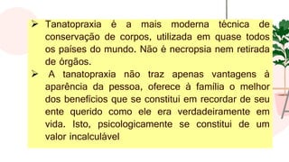 ➢ Tanatopraxia é a mais moderna técnica de
conservação de corpos, utilizada em quase todos
os países do mundo. Não é necropsia nem retirada
de órgãos.
➢ A tanatopraxia não traz apenas vantagens à
aparência da pessoa, oferece à família o melhor
dos benefícios que se constitui em recordar de seu
ente querido como ele era verdadeiramente em
vida. Isto, psicologicamente se constitui de um
valor incalculável
 