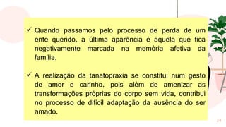 24
✓ Quando passamos pelo processo de perda de um
ente querido, a última aparência é aquela que fica
negativamente marcada na memória afetiva da
família.
✓ A realização da tanatopraxia se constitui num gesto
de amor e carinho, pois além de amenizar as
transformações próprias do corpo sem vida, contribui
no processo de difícil adaptação da ausência do ser
amado.
 