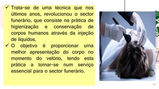 25
✓ Trata-se de uma técnica que nos
últimos anos, revolucionou o sector
funerário, que consiste na prática de
higienização e conservação de
corpos humanos através da injeção
de líquidos.
✓ O objetivo é proporcionar uma
melhor apresentação do corpo no
momento do velório, tendo esta
prática a tornar-se num serviço
essencial para o sector funerário.
 
