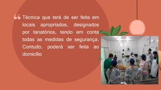 “Técnica que terá de ser feita em
locais apropriados, designados
por tanatórios, tendo em conta
todas as medidas de segurança.
Contudo, poderá ser feita ao
domicílio
 