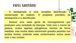 PAPEL SANITÁRIO
A tanatopraxia é uma completa desinfecção e
conservação do cadáver. O propósito prioritário da
tanatopraxia e a desinfecção.
Destruir uma vasta gama de microrganismos que
produzem uma variedade de doenças. Visto com o morrer da
pessoa, muitos agentes patogênicos morrem de forma
imediata, mas muitos deles sobrevivem grandes períodos nos
tecidos mortos, podendo estes contaminarem outros seres
com o seu contato.
 