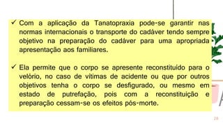 28
✓ Com a aplicação da Tanatopraxia pode-se garantir nas
normas internacionais o transporte do cadáver tendo sempre
objetivo na preparação do cadáver para uma apropriada
apresentação aos familiares.
✓ Ela permite que o corpo se apresente reconstituído para o
velório, no caso de vítimas de acidente ou que por outros
objetivos tenha o corpo se desfigurado, ou mesmo em
estado de putrefação, pois com a reconstituição e
preparação cessam-se os efeitos pós-morte.
 
