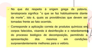✓ No que diz respeito à origem grega da palavra,
tanatopraxia significa "o que se faz habitualmente diante
da morte", isto é, quais as providências que devem ser
tomadas frente ao fato ocorrido.
✓ Corresponde a aplicação correta de produtos químicos em
corpos falecidos, visando à desinfecção e o retardamento
do processo biológico de decomposição, permitindo a
apresentação dos mesmos em condições
surpreendentemente melhores para o velório.
 