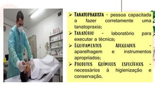➢ Tanatopraxista - pessoa capacitada
a fazer corretamente uma
tanatopraxia;
➢ Tanatório - laboratório para
executar a técnica;
➢ Equipamentos Adequados -
aparelhagem e instrumentos
apropriados;
➢ Produtos Químicos específicos -
necessários à higienização e
conservação.
 