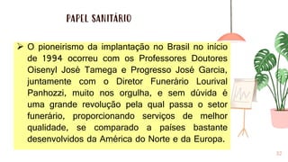 PAPEL SANITÁRIO
32
➢ O pioneirismo da implantação no Brasil no início
de 1994 ocorreu com os Professores Doutores
Oisenyl José Tamega e Progresso José Garcia,
juntamente com o Diretor Funerário Lourival
Panhozzi, muito nos orgulha, e sem dúvida é
uma grande revolução pela qual passa o setor
funerário, proporcionando serviços de melhor
qualidade, se comparado a países bastante
desenvolvidos da América do Norte e da Europa.
 