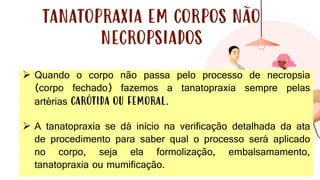 33
TANATOPRAXIA EM CORPOS NÃO
NECROPSIADOS
➢ Quando o corpo não passa pelo processo de necropsia
(corpo fechado) fazemos a tanatopraxia sempre pelas
artérias CARÓTIDA OU FEMORAL.
➢ A tanatopraxia se dá início na verificação detalhada da ata
de procedimento para saber qual o processo será aplicado
no corpo, seja ela formolização, embalsamamento,
tanatopraxia ou mumificação.
 