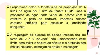 40
❑ Preparamos então o tanatofluido na proporção de 6
litros de água por 1 litro de tanato Fluido, mas a
proporção de água pode variar de acordo com a
estatura e peso do cadáver. Podemos colocar
corantes artificiais para assimilar a tonalidade
sanguínea.
❑ A regulagem de pressão da bomba infusora fica em
torno de 2 a 5 lbp/pol², não ultrapassando esse
limite para evitar a soltura da cânula e a protusão das
órbitas oculares, começamos então a massagem.
 