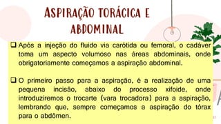 41
Aspiração torácica e
abdominal
❑ Após a injeção do fluido via carótida ou femoral, o cadáver
toma um aspecto volumoso nas áreas abdominais, onde
obrigatoriamente começamos a aspiração abdominal.
❑ O primeiro passo para a aspiração, é a realização de uma
pequena incisão, abaixo do processo xifoide, onde
introduziremos o trocarte (vara trocadora) para a aspiração,
lembrando que, sempre começamos a aspiração do tórax
para o abdômen.
 