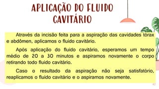 42
APLICAÇÃO DO FLUIDO
CAVITÁRIO
Através da incisão feita para a aspiração das cavidades tórax
e abdômen, aplicamos o fluido cavitário.
Após aplicação do fluido cavitário, esperamos um tempo
médio de 20 a 30 minutos e aspiramos novamente o corpo
retirando todo fluido cavitário.
Caso o resultado da aspiração não seja satisfatório,
reaplicamos o fluido cavitário e o aspiramos novamente.
 