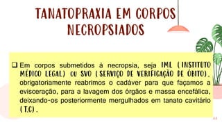 44
TANATOPRAXIA EM CORPOS
NECROPSIADOS
❑ Em corpos submetidos à necropsia, seja IML (INSTITUTO
MÉDICO LEGAL) ou SVO (SERVIÇO DE VERIFICAÇÃO DE ÓBITO),
obrigatoriamente reabrimos o cadáver para que façamos a
evisceração, para a lavagem dos órgãos e massa encefálica,
deixando-os posteriormente mergulhados em tanato cavitário
(T.C).
 