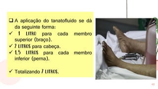 46
❑ A aplicação do tanatofluido se dá
da seguinte forma:
✓ 1 litro para cada membro
superior (braço).
✓ 2 litros para cabeça.
✓ 1,5 litros para cada membro
inferior (perna).
✓ Totalizando 7 litros.
 