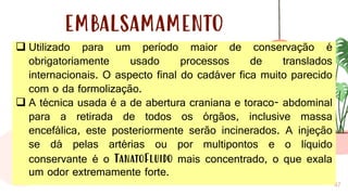 47
EMBALSAMAMENTO
❑ Utilizado para um período maior de conservação é
obrigatoriamente usado processos de translados
internacionais. O aspecto final do cadáver fica muito parecido
com o da formolização.
❑ A técnica usada é a de abertura craniana e toraco- abdominal
para a retirada de todos os órgãos, inclusive massa
encefálica, este posteriormente serão incinerados. A injeção
se dá pelas artérias ou por multipontos e o líquido
conservante é o TanatoFluido mais concentrado, o que exala
um odor extremamente forte.
 