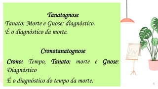 6
Tanatognose
Tanato: Morte e Gnose: diagnóstico.
É o diagnóstico da morte.
Cronotanatognose
Crono: Tempo, Tanato: morte e Gnose:
Diagnóstico
É o diagnóstico do tempo da morte.
 