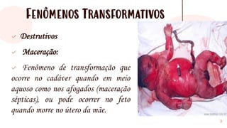 Fenômenos Transformativos
✓ Destrutivos
✓ Maceração:
✓ Fenômeno de transformação que
ocorre no cadáver quando em meio
aquoso como nos afogados (maceração
sépticas), ou pode ocorrer no feto
quando morre no útero da mãe.
9
 
