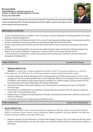 PROFESSIONAL SUMMARY
 A result oriented professional with almost 5 Years of experience in Sales & Marketing in North Region(Delhi NCR/ Punjab,
Rajasthan, Himachal Pradesh &UP ).
 Currently associated with Medtronic India Pvt Ltd, as Senior Product Specialist handling Legacy Covidien product portfolio
for Early Technology Division based at Delhi and responsible for Delhi NCR and Northern India.
 Possess strong communication and inter-personal skills with the ability to learn new processes, technologies and systems
quickly.
 Multitasking and leadership abilities also provide value added and quality inputs with the help of pioneering hands in the
industry so as to achieve fulfillment of organization’s objective and also work towards individual growth.
 A clear and dynamic communicator, capable in presenting technical seminars; proven abilities in customer relationship
management & handling KOL’s.
WORK EXPERIENCE December2014 to Present
 Medtronic India Pvt Ltd
Medtronic is a medical device company headquartered in Dublin, Ireland. The operational headquarters is centered in
Fridley, Minnesota, USA. Medtronic is the world's largest standalone medical technology development company
 Currently looking after Sales & Marketing for Early Technology Division of MITG Group (Legacy Covidien), which
includes lot of Innovative product portfolios like Capsule Endoscopy, PillCam of Given Imaging which was acquired by
COVIDIEN, Gastro Motility Product, Radio-frequency and Microwave Ablation products catering customer base like
Gastroenterologist Interventional Radiologist, Onco Surgery Departments.
 Responsible for Northern India market handling various channel partners and keeping good repute with big KOL’s
across the region.
 Responsible for in establishing the new technique of Capsule endoscopy procedures across the region by conducting
various CME’s and promotional activities.
 Implementing new strategies and marketing plans in the region, participating in annual Gastro conference and also local
state level conferences.
 Consistently overachieved the budget assigned at Medtronic India.
WORK EXPERIENCE January 2013 to December2014
 Stryker India Pvt. Ltd
Stryker is a US based MNC with its corporate headquarters at Kalamazoo, Michigan. Stryker was founded by Dr Homer
Stryker, an orthopedic surgeon. Stryker is known worldwide for Medical equipment’s & product offerings in the Endoscopy
portfolio, Orthopedic Implants, Neuro Spine &ENT space.
Started the operations for the organization as Territory Sales Manager in January 2013, in the Endoscopy Division, based
at Jaipur, for Rajasthan Region, and after three months was transferred to Delhi and joined Endoscopy team members in
Delhi region.
Devkant Rath
M:09654481948 E: rathdev011@gmail.com
Address: G 1B,503, Samridhi Appartent, Sector18,-
Dwarka, New Delhi-110076-
CAREER STATEMENT: Well-organized, client-focused and innovative Professional with a penchant for attaining
expertise by uupgrading skills in emerging technologiess, provide value addition, extend practical support to clients
and meet objectives and targets efficiently
 