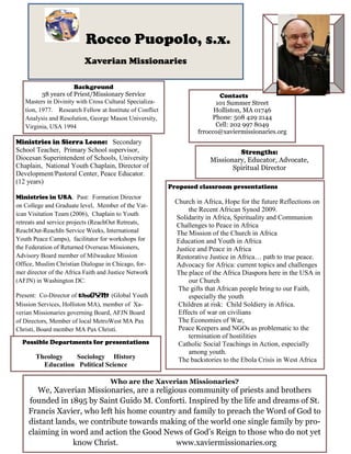 Background
38 years of Priest/Missionary Service
Masters in Divinity with Cross Cultural Specializa-
tion, 1977. Research Fellow at Institute of Conflict
Analysis and Resolution, George Mason University,
Virginia, USA 1994
Contacts
101 Summer Street
Holliston, MA 01746
Phone: 508 429 2144
Cell: 202 997 8049
frrocco@xaviermissionaries.org
Ministries in Sierra Leone: Secondary
School Teacher, Primary School supervisor,
Diocesan Superintendent of Schools, University
Chaplain, National Youth Chaplain, Director of
Development/Pastoral Center, Peace Educator.
(12 years)
Ministries in USA. Past: Formation Director
on College and Graduate level, Member of the Vat-
ican Visitation Team (2006), Chaplain to Youth
retreats and service projects (ReachOut Retreats,
ReachOut-ReachIn Service Weeks, International
Youth Peace Camps), facilitator for workshops for
the Federation of Returned Overseas Missioners,
Advisory Board member of Milwaukee Mission
Office, Muslim Christian Dialogue in Chicago, for-
mer director of the Africa Faith and Justice Network
(AFJN) in Washington DC.
Present: Co-Director of theGYM (Global Youth
Mission Services, Holliston MA), member of Xa-
verian Missionaries governing Board, AFJN Board
of Directors, Member of local MetroWest MA Pax
Christi, Board member MA Pax Christi.
Rocco Puopolo, s.x.
Xaverian Missionaries
Strengths:
Missionary, Educator, Advocate,
Spiritual Director
Proposed classroom presentations
Church in Africa, Hope for the future Reflections on
the Recent African Synod 2009.
Solidarity in Africa, Spirituality and Communion
Challenges to Peace in Africa
The Mission of the Church in Africa
Education and Youth in Africa
Justice and Peace in Africa
Restorative Justice in Africa… path to true peace.
Advocacy for Africa: current topics and challenges
The place of the Africa Diaspora here in the USA in
our Church
The gifts that African people bring to our Faith,
especially the youth
Children at risk: Child Soldiery in Africa.
Effects of war on civilians
The Economies of War,
Peace Keepers and NGOs as problematic to the
termination of hostilities
Catholic Social Teachings in Action, especially
among youth.
The backstories to the Ebola Crisis in West Africa
Possible Departments for presentations
Theology Sociology History
Education Political Science
Who are the Xaverian Missionaries?
We, Xaverian Missionaries, are a religious community of priests and brothers
founded in 1895 by Saint Guido M. Conforti. Inspired by the life and dreams of St.
Francis Xavier, who left his home country and family to preach the Word of God to
distant lands, we contribute towards making of the world one single family by pro-
claiming in word and action the Good News of God’s Reign to those who do not yet
know Christ. www.xaviermissionaries.org
 