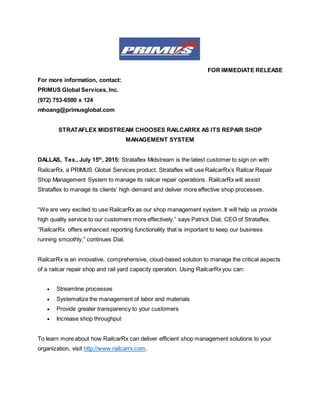 FOR IMMEDIATE RELEASE
For more information, contact:
PRIMUS Global Services, Inc.
(972) 753-6500 x 124
mhoang@primusglobal.com
STRATAFLEX MIDSTREAM CHOOSES RAILCARRX AS ITS REPAIR SHOP
MANAGEMENT SYSTEM
DALLAS, Tex., July 15th
, 2015: Strataflex Midstream is the latest customer to sign on with
RailcarRx, a PRIMUS Global Services product. Strataflex will use RailcarRx’s Railcar Repair
Shop Management System to manage its railcar repair operations. RailcarRx will assist
Strataflex to manage its clients’ high demand and deliver more effective shop processes.
“We are very excited to use RailcarRx as our shop management system. It will help us provide
high quality service to our customers more effectively,” says Patrick Dial, CEO of Strataflex.
“RailcarRx offers enhanced reporting functionality that is important to keep our business
running smoothly,” continues Dial.
RailcarRx is an innovative, comprehensive, cloud-based solution to manage the critical aspects
of a railcar repair shop and rail yard capacity operation. Using RailcarRx you can:
 Streamline processes
 Systematize the management of labor and materials
 Provide greater transparency to your customers
 Increase shop throughput
To learn more about how RailcarRx can deliver efficient shop management solutions to your
organization, visit http://www.railcarrx.com.
 