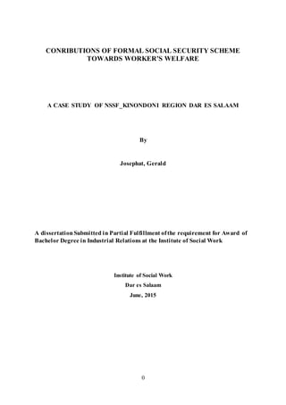 0
CONRIBUTIONS OF FORMAL SOCIAL SECURITY SCHEME
TOWARDS WORKER’S WELFARE
A CASE STUDY OF NSSF_KINONDONI REGION DAR ES SALAAM
By
Josephat, Gerald
A dissertationSubmitted in Partial Fulfillment ofthe requirement for Award of
Bachelor Degree in Industrial Relations at the Institute of Social Work
Institute of Social Work
Dar es Salaam
June, 2015
 