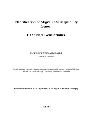 Identification of Migraine Susceptibility
Genes:
Candidate Gene Studies
CLAUDIA FRANCESCA GASPARINI
BBioMed Sci(Hons)
Completed at the Genomics Research Centre, Griffith Health Institute, School of Medical
Science, Griffith University, Gold Coast, Queensland, Australia
Submitted in fulfilment of the requirements of the degree of Doctor of Philosophy
JULY 2014
 
