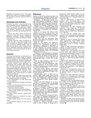 Reprint Feedstuffs, May 9, 2016
3
(Mehling and Bushajn, 2013). This aggre-
gation was cited as a possible antibiotic-
free therapy in human medicine (Holz et
al., 2015).
Advantages over prebiotics
Prebiotics are ﬁber — starches like cellu-
lose and inulin that are indigestible to the
host but can feed the probiotic bacteria
in the gut (Gibson and Roberfroid, 1995).
Like abiotics, prebiotics are non-viable
sources of nutrients for beneﬁcial gut bac-
teria.
This is the major mode of action for
prebiotics. They do not, by themselves,
stimulate immunity, inhibit pathogens,
bind toxins or reduce the effects of stress
as abiotics do.
Abiotics feed the native beneﬁcial mi-
crobes but offer more than energy in the
form of inulin or cellulose. Abiotics also
offer structural building blocks such as
proteins and amino acids, enzymes need-
ed for metabolic functions, vitamins and
minerals — all in forms speciﬁc for bacte-
rial transport and use.
Summary
Probiotics and abiotics are alternatives to
antibiotics due to their ability to upregu-
late the immune system, inhibit bacterial
and viral infections, promote healthy gut
microﬂora and reduce stress in the host.
Treated animals show signiﬁcant im-
provement over controls when they are
not reaching their full genetic potential
due to environmental stressors such as
suboptimal feeding or management, birth,
weaning, transportation, lactation, heat,
dehydration, changes in rations or any
conditions that could disturb or inhibit
ideal gut microﬂora.
However, abiotics offer many advantag-
es over viable direct-fed microbials and
ﬁber supplementation, including:
• No refrigeration or cold chain ship-
ment is required.
• They have greater stability and longer
shelf life.
• They can withstand further processing
such as heat and extrusion.
• They are not host speciﬁc.
• They can bind toxins and pathogens.
• They cannot mutate and acquire anti-
biotic resistance.
• They cannot become opportunistic
pathogens.
• They cannot be cultured by others
from the product line.
• They cannot escape into the environ-
ment.
• The dosage delivery is safe and de-
pendable.
References
Adams, C.A. 2010.The probiotic paradox: Live
and dead cells are biological response modi-
fiers. Nutrition Research Reviews. 23:37-46.
Blomberg, L., A. Henriksson and P.L. Con-
way. 1993. Inhibition of adhesion of Escheri-
chia coli K88 to piglet ileal mucus by Lactoba-
cillus spp. Appl. Environ. Microbiol. 59:34-39.
Bouhnik, Y., P. Pochart, P. Marteau, G. Arlet,
I. Goderel and J.C. Rambaud. 1992. Fecal
recovery in humans of viable Bifidobacterium
sp. ingested in fermented milk. Gastroent.
102:875-878.
Bovo, F., L.T. Franco, R.E. Rosim, C.S.F.
Trindade and C.A.F. de Oliveira. 2014. The
ability of Lactobacillus rhamnosus in solution,
spray-dried or lyophilized to bind aflatoxin B1.
J. Food Res. 3:35-42.
Clare, D.A., and H.E. Swaisgood. 2000.
Bioactive milk peptides: A prospectus. J. Dairy
Sci. 83:1187-1195.
Dash, G., R.P. Raman, K.P. Prasad, M.
Makesh, M.A. Pradeep and S. Sen. 2015.
Evaluation of paraprobiotic applicability of
Lactobacillus plantarum in improving the
immune response and disease protection
in giant freshwater prawn, Macrobrachium
rosenbergii (de Man, 1879). Fish & Shellfish
Immunol. 43:167-174.
El-Nezami, H., P. Kankaanpaa, S. Salminen
and J. Ahokas. 1998. Physicochemical altera-
tions enhance the ability of dairy strains of
lactic acid bacteria to remove aflatoxin from
contaminated media. J. Food Prot. 61:466-
468.
Fuller, R. 1989. Probiotics in man and ani-
mals. J. Appl. Bacteriol. 66:365-378.
Gibson, G.R., and M.B. Roberfroid. 1995.
Dietary modulation of the human colonic
microbiota: Introducing the concept of prebiot-
ics. J. Nutr. 125:1401-1412.
Hale, O.M., and G.L. Newton. 1979. Effects
of a nonviable Lactobacillus species fermen-
tation product on performance of pigs. J. Ani-
mal Sci. 48:770-775.
Hamilton-Miller, J.M.T., S. Shah and J.T.
Winkler. 1999. Public health issues arising
from microbiological and labelling quality of
foods and supplements containing probiot-
ic microorganisms. Public Health Nutrition
2:223-229.
Hogan, C.M. 2010. Bacteria. In: S. Drag-
gan and C.J. Cleveland (eds.). Encyclopedia
of Earth. National Council for Science & the
Environment, Washington D.C.
Holz, C., A. Busjahn, H. Mehling, S. Arya,
M. Boettner, H. Habibi and C. Lang. 2015.
Significant reduction in Helicobacter pylori
load in humans with non-viable Lactobacillus
reuteri DSM17648: A pilot study. Probiotics &
Antimicro. Prot. 7:91-100.
Hori, T., J. Kiyoshima, K. Shida and H.Yasui.
2001. Effect of intranasal administration of
Lactobacillus casei Shirota on influenza virus
infection of upper respiratory tract in mice.
Clin. Diag. Lab. Immunol. 8:593-597.
Kamiya, T., L. Wang, P. Forsythe, G. Goe-
ttsche, Y. Mao, Y. Wang, G. Tougas and J.
Bienenstock. 2006. Inhibitory effects of Lact-
bacillus reuteri on visceral pain induced by
colorectal distension in Sprague-Dawley rats.
Gut 55:191-196.
Kant, R., W.M. deVos, A. Palva and R.
Satokari. 2014. Immunostimulatory CpG
motifs in the genomes of gut bacteria and
their role in human health and disease. J. Med.
Microbiol. 63:293-308.
Klaenhammer, T.R. 2007. Probiotics and
prebiotics. In: M.P. Doyle and L.R. Beuchat
(eds.). Food Microbiology: Fundamentals &
Frontiers, 3rd Ed. ASM Press, Washington,
D.C., p. 891-907.
Lin, J.H., and D.C. Savage. 1984. Host
specificity of the colonization of murine gastric
epithelium by Lactobacilli. FEMS Microbiol.
Lett. 24:67-71.
Mehling, H., and A. Busjahn. 2013. Non-
viable Lactobacillus reuteri DSMZ 17648
(PylopassM) as a new approach to Helico-
bacter pylori control in humans. Nutrients
5:3062-3073.
Meisel, H. 2005. Biochemical properties of
peptides encrypted in bovine milk proteins.
Curr. Med. Chem. 12:1905-1919.
Pollman, D.S., G.A. Kennedy, B.A. Koch
and G.L. Allee. 1982. Influence of nonviable
Lactobacillus fermentation product in arti-
ficially reared pigs challenged with E. coli.
Conference Paper, Swine Day, Manhattan,
Kan., Nov. 11, 1982. Kansas State University.
p. 86-91.
Reid, G., M.E. Sanders, H.R. Gaskins, G.R.
Gibson, A. Mercenier, R. Rastall, M. Rober-
froid, I. Rowland, C. Cherbut and T.R. Klaen-
hammer. 2003. New scientific paradigms for
probiotics and prebiotics. J. Clin. Gastroen-
terol. 37:105-118.
Salminen, S., A. Ouwehand, Y. Benno and
Y.K. Lee. 1999. Probiotics: How should they
be defined? Trends in Food Sci. Technol.
10:107-110.
Savage, D.C. 1984. Adherence of the nor-
mal flora. In: E.C. Boedeker (ed.). Attachment
of organisms to the gut mucosa, Vol. I. CRC
Press Inc. Boca Raton, Fla.
Sellwood, R. 1984. The K88 adherence sys-
tem in swine. In: E.C. Boedeker (ed.). Attach-
ment of organisms to the gut mucosa, Vol. I.
CRC Press Inc. Boca Raton, Fla.
Shortt, C. 1999. The probiotic century: His-
torical and current perspective.Trends in Food
Sci. Technol. 10:411-417.
Villena, J., N. Barbieri, S. Salva, M. Her-
rera and S. Alvarez. 2009. Enhanced immune
response to pneumococcal infection in mal-
nourished mice nasally treated with heat-
killed Lactobacillus casei. Microbiol Immunol.
53:636-646.
Vinderola, G. 2008. Dried cell-free fraction
of fermented milks: New functional additives
for the food industry.Trends Food Sci.Technol.
19:40-46. ■
 