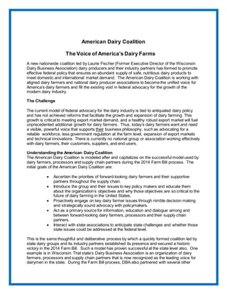 American Dairy Coalition
The Voice of America’s Dairy Farms
A new nationwide coalition led by Laurie Fischer (Former Executive Director of the Wisconsin
Dairy Business Association) dairy producers and their industry partners has formed to promote
effective federal policy that ensures an abundant supply of safe, nutritious dairy products to
meet domestic and international market demand. The American Dairy Coalition is working with
aligned dairy farmers and national dairy producer associations to become the unified voice for
America’s dairy farmers and fill the existing void in federal advocacy for the growth of the
modern dairy industry.
The Challenge
The current model of federal advocacy for the dairy industry is tied to antiquated dairy policy
and has not achieved reforms that facilitate the growth and expansion of dairy farming. This
growth is critical to meeting export market demand, and a healthy robust export market will fuel
unprecedented additional growth for dairy farmers. Thus, today’s dairy farmers want and need
a visible, powerful voice that supports their business philosophy, such as advocating for a
reliable workforce, less government regulation at the farm level, expansion of export markets
and technical innovations. There is currently no national group or association working effectively
with dairy farmers, their customers, suppliers, and end users.
Understanding the American Dairy Coalition
The American Dairy Coalition is modeled after and capitalizes on the successful model used by
dairy farmers, processors and supply chain partners during the 2014 Farm Bill process. The
initial goals of the American Dairy Coalition are:
 Ascertain the priorities of forward-looking dairy farmers and their supportive
partners throughout the supply chain.
 Introduce the group and their issues to key policy makers and educate them
about the organization’s objectives and why those objectives are so critical to the
future of dairy farming in the United States.
 Proactively engage on key dairy farmer issues through nimble decision making
and strategically sound advocacy with policymakers.
 Act as a primary source for information, education and dialogue among and
between forward-looking dairy farmers, processors and their supply chain
partners.
 Interact with state associations to anticipate state challenges and whether those
state issues could be addressed at the federal level.
This is the same thoughtful and deliberative process by which a quickly formed coalition led by
state dairy groups and its industry partners established its presence and secured a historic
victory in the 2014 Farm Bill. Such a model has proven successful at the state level also. One
example is in Wisconsin: That state’s Dairy Business Association is an organization of dairy
farmers, processors and supply chain partners that is now recognized as the leading voice for
dairymen in the state. During the Farm Bill process, DBA also partnered with several other
 