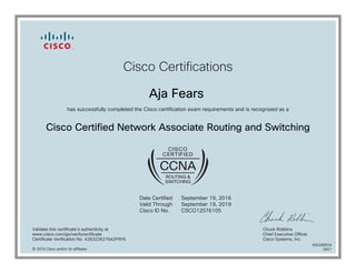 Cisco Certifications
Aja Fears
has successfully completed the Cisco certification exam requirements and is recognized as a
Cisco Certified Network Associate Routing and Switching
Date Certified
Valid Through
Cisco ID No.
September 19, 2016
September 19, 2019
CSCO12576105
Validate this certificate's authenticity at
www.cisco.com/go/verifycertificate
Certificate Verification No. 426322627642FNYK
Chuck Robbins
Chief Executive Officer
Cisco Systems, Inc.
© 2016 Cisco and/or its affiliates
600288934
0921
 