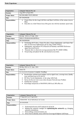 Work Experience
Organization: Linkquest Telecom Pvt. Ltd
Duration Aug 2016 to Sept 2016
Project Name RCOM (MRO TEST) BIHAR
Role RF ENGINEER
Responsibilities:  Cluster Drive for the Long Call Drive and Short Call Drive of the various town in
Bihar.
 Data drive in a Grid Pattern Area of the given site with the maximum speed value.
Organization: Linkquest Telecom Pvt. Ltd
Duration 04-July- 2016 to 27-July- 2016
Project Name IDEA LTE(MAHARASHTRA)
Role RF ENGINEER
Responsibilities:  Performing SCFT drive, Cluster Pre-drive, Cluster Optimization and Cluster find
drive for the newly implemented site by using TEMS TOOLS.
 Optimization and analyzes PCI (Physical cell Identity) and RSRP (Reference
signal Received Power).
 Dynamic drive to observed coverage parameter like PCI,RSRP, RSRQ.
 Swap testing and upload the file and attached screen shots.
Organization: Linkquest Telecom Pvt. Ltd
Duration 08-May 2016 to 23- June- 2016
Project Name Airtel 3G
Role RF ENGINEER (Customer Complaint Handling)
Responsibilities:  Resolved the customer issue problem such as signal issue, coverage issue, Quality
issue and Data Issue in 2G and 3G.
 RF Drive Test & Optimization of site using AZQ Tools
 Survey for the new site in area where the poor Network issue Problem
 Satisfied the Customer.
 Knowledge and practice of MAPINFO,MS Excel, MS office etc.
Organization: Linkquest Telecom Pvt. Ltd
Duration 7th
Sept 2015 to 31st
April 2016
Project Name VODAFONE 2G & 3G(Northeast & Assam)
Role RF ENGINEER
Responsibilities:
 Performed all sorts of DT analysis for 2G & 3G.
 Making the required changes for optimizing the network, e.g. changing
antenna orientations.
 Down tilting, connectorization, etc.
 Drive Test to identify areas withPoor Coverage & Highest Call Drops.
 