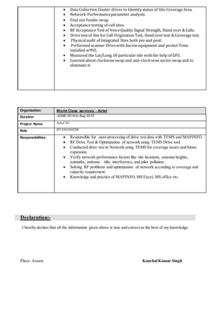  Data Collection Cluster drives to Identity status of Site Coverage Area.
 Network-Performanceparameter analysis.
 Find out Feeder swap.
 Acceptance testing of cell sites.
 RF Acceptance Test of VoiceQuality Signal Strength, Hand over & Calls.
 Drive test of Site for Call Origination Test, Hand over test & Coverage test.
 Physicalaudit of Integrated Sites both pre and post.
 Performed scanner Drivewith Ascom equipment and pocket Tems
installed w995.
 Measured the Lat/Long. Of particular site withthe help of GPS.
 Learned about clockwiseswap and anti-clockwise sector swap and to
eliminate it.
Organization: World Class services - Airtel
Duration JUNE 2014 to Aug 2015
Project Name Airtel 3G
Role DT ENGINEER
Responsibilities:  Responsible for post-processing of drive test data with TEMS and MAPINFO.
 RF Drive Test & Optimization of network using TEMS Drive tool.
 Conducted drive test in Network using TEMS for coverage issues and future
expansion.
 Verify network performance factors like site locations, antenna heights,
azimuths, antenna tilts, interference, and pilot pollution.
 Solving RF problems and optimization of network according to coverage and
capacity requirement.
 Knowledge and practice of MAPINFO,MS Excel, MS office etc.
Declaration:-
I hereby declare that all the information given above is true and correct as the best of my knowledge.
Place: Assam Kaushal Kumar Singh
 