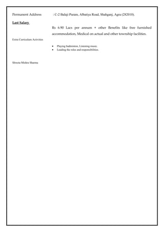 Permanent Address : C-2 Balaji Puram, Albatiya Road, Shahganj, Agra (282010).
Last Salary
Rs 6.90 Lacs per annum + other Benefits like free furnished
accommodation, Medical on actual and other township facilities.
Extra Curriculum Activities
• Playing badminton, Listening music.
• Leading the roles and responsibilities.
Shweta Mishra Sharma
 